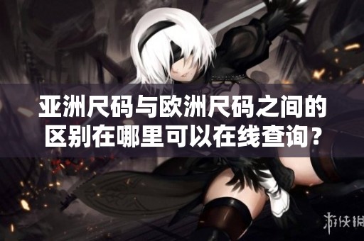 亚洲尺码与欧洲尺码之间的区别在哪里可以在线查询？了解这两种尺码的差异。