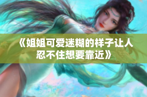 《姐姐可爱迷糊的样子让人忍不住想要靠近》