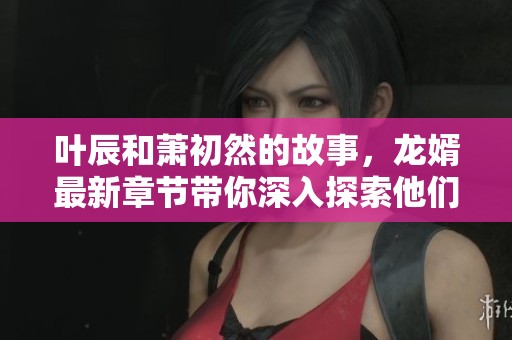 叶辰和萧初然的故事，龙婿最新章节带你深入探索他们的精彩人生