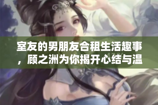 室友的男朋友合租生活趣事，顾之洲为你揭开心结与温暖故事