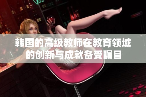韩国的高级教师在教育领域的创新与成就备受瞩目