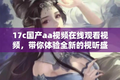 17c国产aa视频在线观看视频，带你体验全新的视听盛宴，让你享受无限乐趣