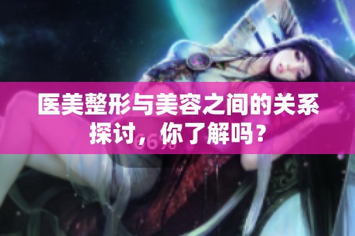 医美整形与美容之间的关系探讨，你了解吗？