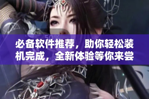 必备软件推荐，助你轻松装机完成，全新体验等你来尝试