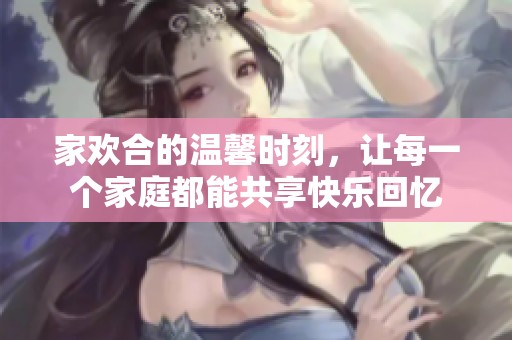 家欢合的温馨时刻，让每一个家庭都能共享快乐回忆