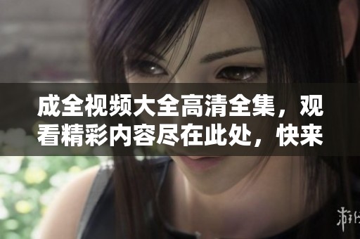 成全视频大全高清全集，观看精彩内容尽在此处，快来体验吧