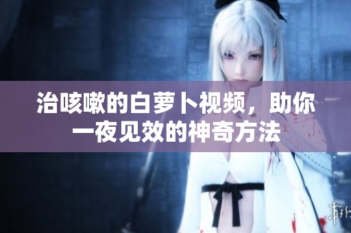 治咳嗽的白萝卜视频，助你一夜见效的神奇方法