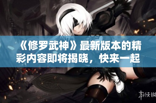 《修罗武神》最新版本的精彩内容即将揭晓，快来一起探索吧！