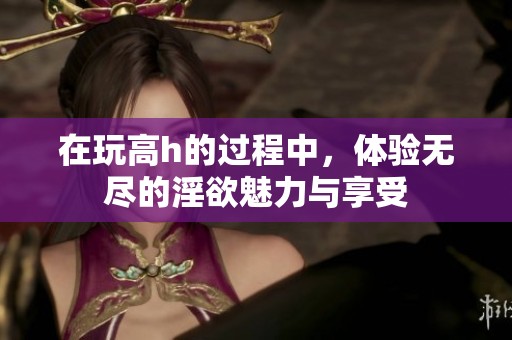 在玩高h的过程中，体验无尽的淫欲魅力与享受