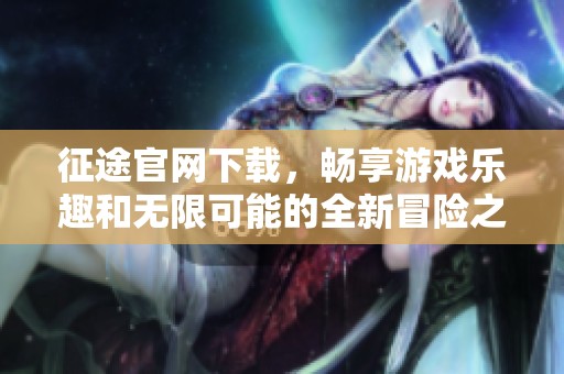 征途官网下载，畅享游戏乐趣和无限可能的全新冒险之旅