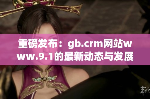 重磅发布：gb.crm网站www.9.1的最新动态与发展方向解析