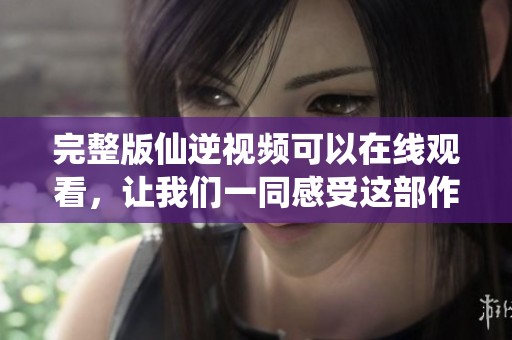 完整版仙逆视频可以在线观看，让我们一同感受这部作品的魅力与精彩