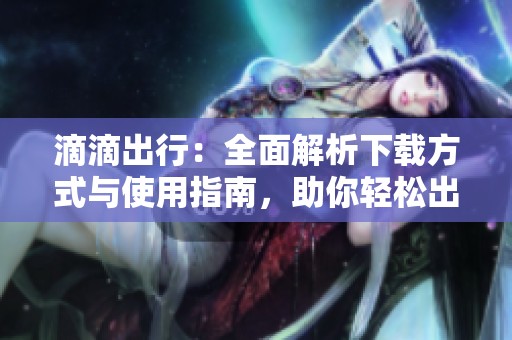 滴滴出行：全面解析下载方式与使用指南，助你轻松出行