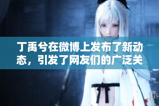 丁禹兮在微博上发布了新动态，引发了网友们的广泛关注和讨论