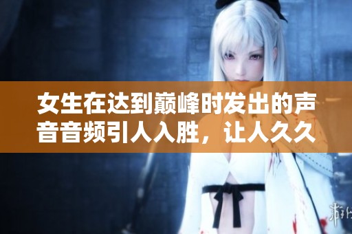 女生在达到巅峰时发出的声音音频引人入胜，让人**难忘