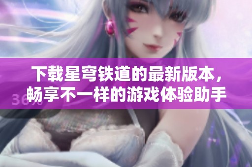 下载星穹铁道的最新版本，畅享不一样的游戏体验助手与乐趣