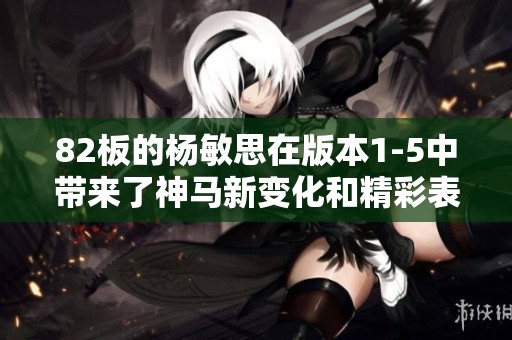 82板的杨敏思在版本1-5中带来了神马新变化和精彩表现