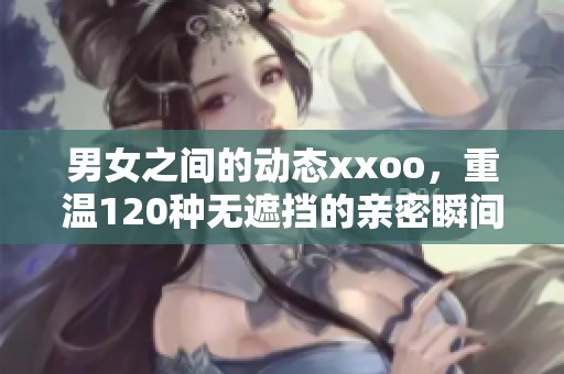 男女之间的动态xxoo，重温120种无遮挡的亲密瞬间