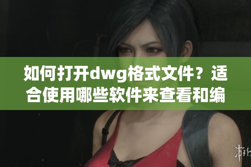 如何打开dwg格式文件？适合使用哪些软件来查看和编辑这一文件类型