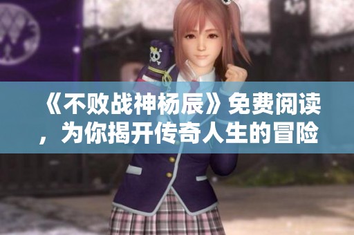 《不败战神杨辰》免费阅读，为你揭开传奇人生的冒险故事