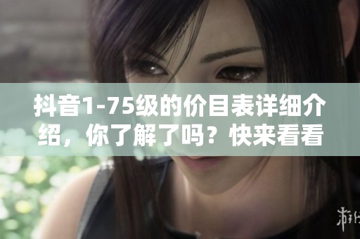 抖音1-75级的价目表详细介绍，你了解了吗？快来看看具体内容吧！