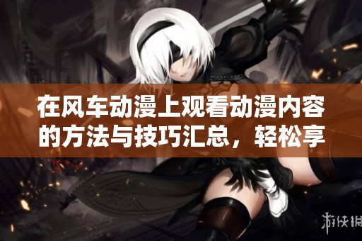 在风车动漫上观看动漫内容的方法与技巧汇总，轻松享受精彩动漫世界