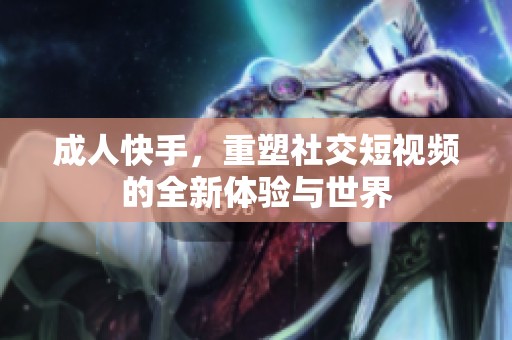 **快手，重塑社交短视频的全新体验与世界