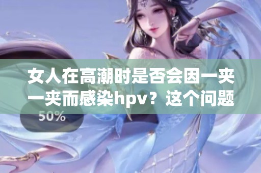 女人在高潮时是否会因一夹一夹而感染hpv？这个问题值得探讨。