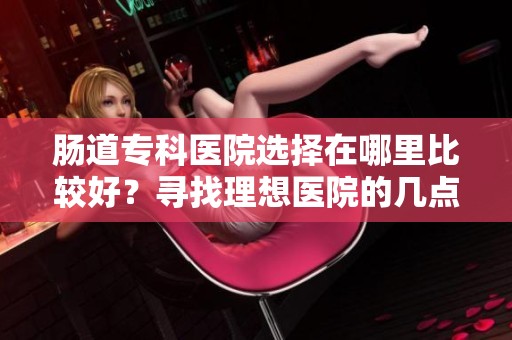 肠道专科医院选择在哪里比较好？寻找理想医院的几点建议解读