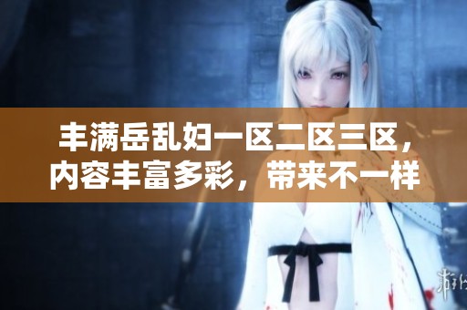 丰满岳乱妇一区二区三区，内容丰富多彩，带来不一样的体验和感受。