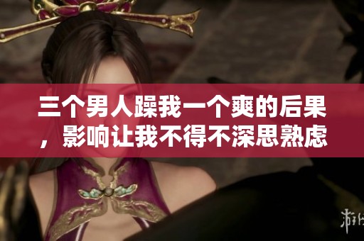 三个男人躁我一个爽的后果，影响让我不得不深思熟虑