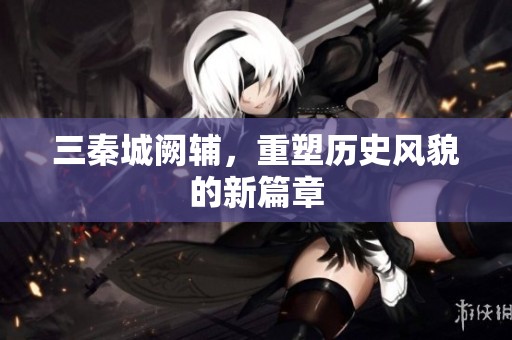 三秦城阙辅，重塑历史风貌的新篇章