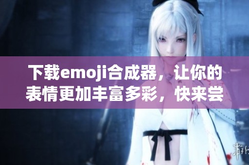下载emoji合成器，让你的表情更加丰富多彩，快来尝试吧