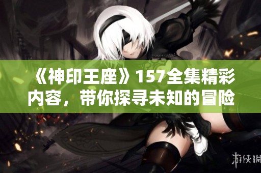 《神印王座》157全集精彩内容，带你探寻未知的冒险与史诗般的剧情
