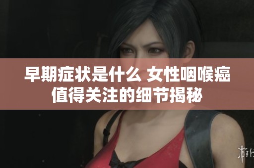 早期症状是什么 女性咽喉癌值得关注的细节揭秘