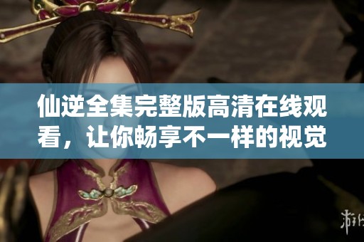 仙逆全集完整版高清在线观看，让你畅享不一样的视觉盛宴！