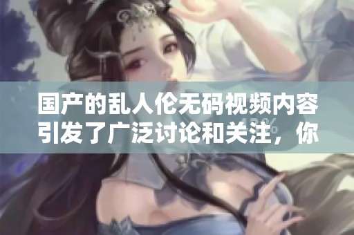 国产的乱人伦**视频内容引发了广泛讨论和关注，你怎么看待这个问题呢