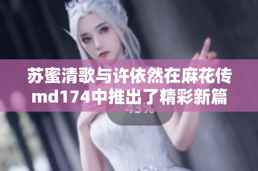苏蜜清歌与许依然在麻花传md174中推出了精彩新篇