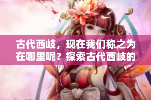古代西岐，现在我们称之为在哪里呢？探索古代西岐的现代位置。