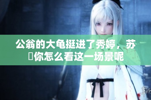公翁的大龟挺进了秀婷，苏玥你怎么看这一场景呢