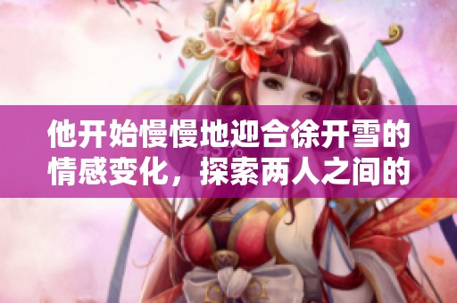 他开始慢慢地迎合徐开雪的情感变化，探索两人之间的微妙关系