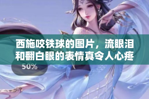 西施咬铁球的图片，流眼泪和翻白眼的表情真令人心疼