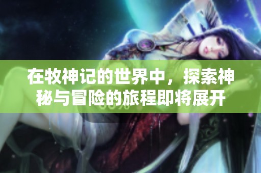在牧神记的世界中，探索神秘与冒险的旅程即将展开