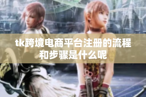 tk跨境电商平台注册的流程和步骤是什么呢