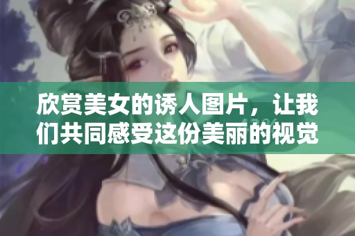欣赏美女的诱人图片，让我们共同感受这份美丽的视觉盛宴。