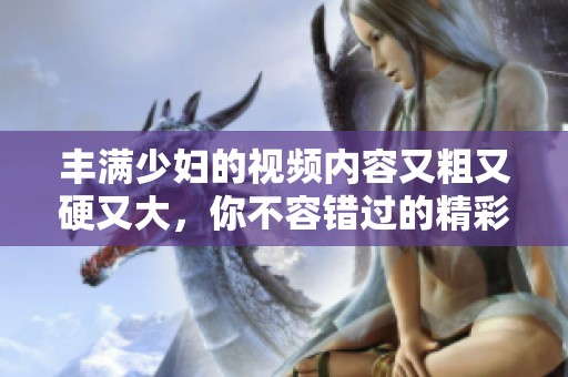 丰满少妇的视频内容又粗又硬又大，你不容错过的精彩画面与瞬间！