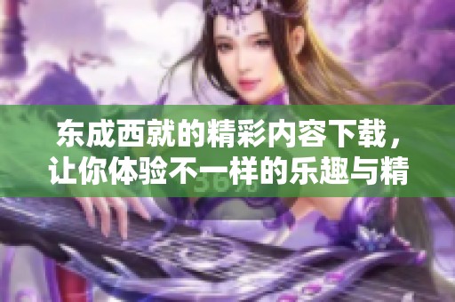东成西就的精彩内容下载，让你体验不一样的乐趣与精彩！