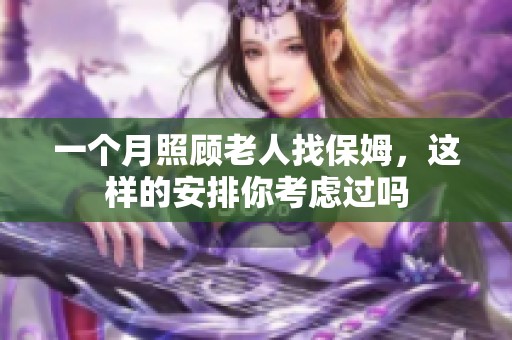 一个月照顾老人找保姆，这样的安排你考虑过吗