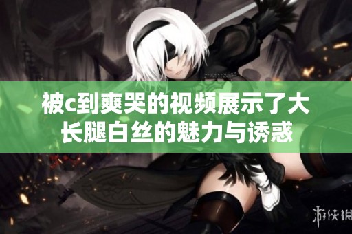 被c到爽哭的视频展示了大长腿白丝的魅力与诱惑