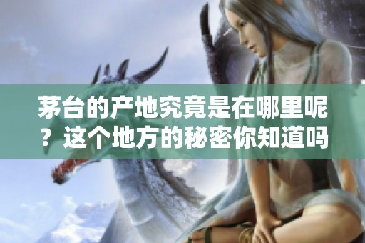 茅台的产地究竟是在哪里呢？这个地方的秘密你知道吗